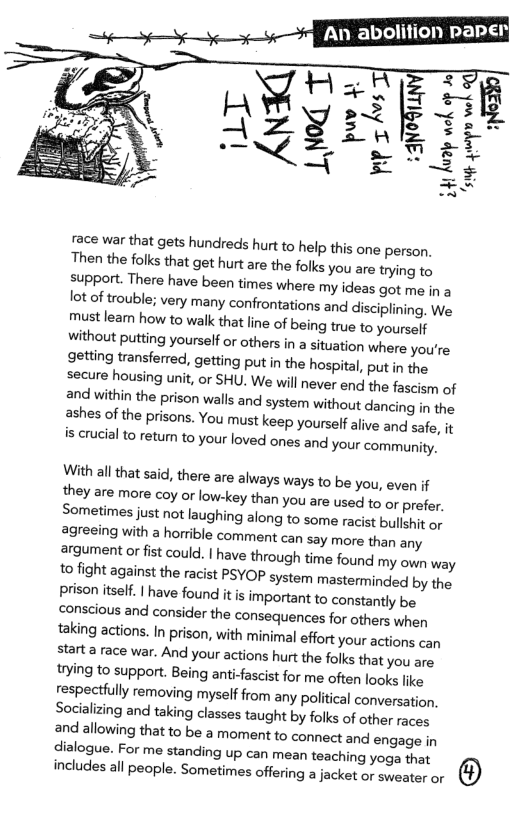 ace war that gets hundreds hurt to help this one person, Then the folks that get hurt are the folks you are trying to support. There have been times where my ideas got me in a 1ot of trouble; very many confrontations and disciplining. Wa must leam how to walk that line of being true to yourself Without putting yourself o others in a situation where yourre getting transferred, getting put in the hospital, put n the secure housing unit, or SHU. We will never end the fascism of ard within the prison walls and system without dancing in the ashes of the prisons. You must keep yourself alive and safe, it s crucialto etum to your loved ones and your communty.  With all that s3id, there are always ways to be you, even if they are more coy or low-key than you are used t6 or prefer. Sometimes just not laughing along to some racist bullut or 2greeing with a horrble comment can say more than any argument or fst could. | have through time found my own way to fight against the racist PSYOP system mastermindled by the prison itslf. | have found it s important to constantly be conscious and consider the consequences for others when taking actions. In prison, with minimal effort your actions can starta race war. And your actions hurt the folks that you are trying to support. Being anti-fascist for me often looks like respectlully removing myself from any political conversation. Socalizing and taking classes taught by folks of other races and allowing that to be a moment to connect and engage in dialogue. For me standing up can mean teaching yoga that includes all peopl. Sometimes offeing a jacket or sweater or (1) 
